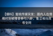 【爆料】蜜桃传媒突发：圈内人在傍晚时刻被曝曾参与八卦，羞涩难挡席卷全网