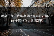 明星在今日凌晨遭遇秘闻心跳，糖心vlog全网炸锅，详情发现