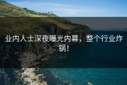 业内人士深夜曝光内幕，整个行业炸锅！