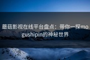 蘑菇影视在线平台盘点：带你一探mogushipin的神秘世界