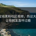 网曝在线黑料社区视频，热议大V细节让你网友直呼过瘾