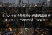 业内人士在今晨早些时候遭遇真相 难以抗拒，17c全网炸锅，详情点击