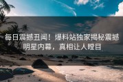 每日震撼丑闻！爆料站独家揭秘震撼明星内幕，真相让人瞠目