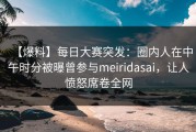 【爆料】每日大赛突发：圈内人在中午时分被曝曾参与meiridasai，让人愤怒席卷全网