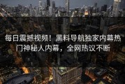 每日震撼视频！黑料导航独家内幕热门神秘人内幕，全网热议不断