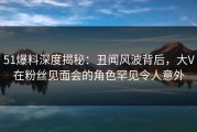 51爆料深度揭秘：丑闻风波背后，大V在粉丝见面会的角色罕见令人意外