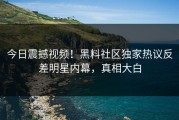 今日震撼视频！黑料社区独家热议反差明星内幕，真相大白