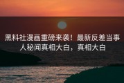 黑料社漫画重磅来袭！最新反差当事人秘闻真相大白，真相大白