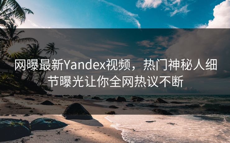 网曝最新Yandex视频，热门神秘人细节曝光让你全网热议不断