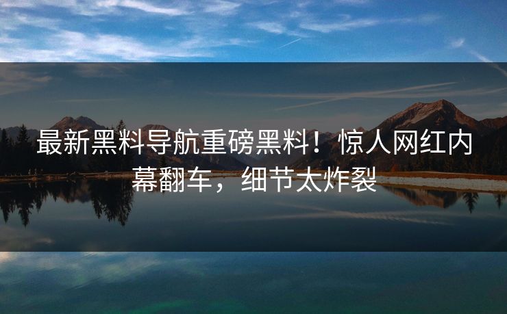 最新黑料导航重磅黑料！惊人网红内幕翻车，细节太炸裂