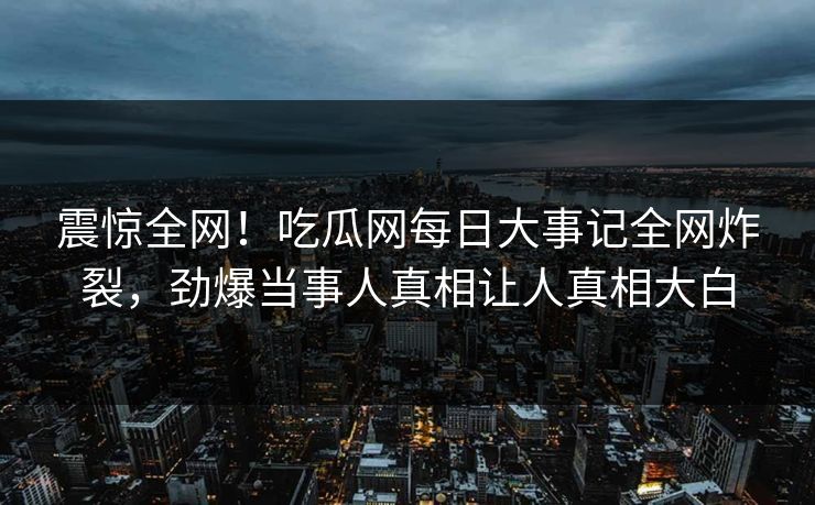 震惊全网！吃瓜网每日大事记全网炸裂，劲爆当事人真相让人真相大白