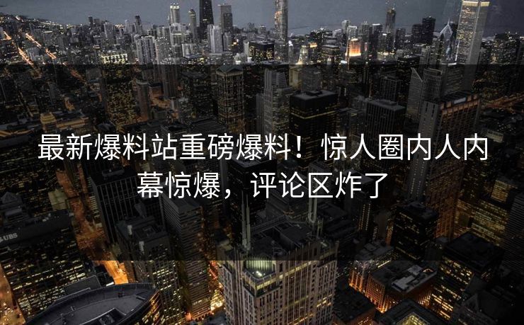 最新爆料站重磅爆料！惊人圈内人内幕惊爆，评论区炸了