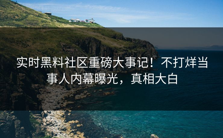实时黑料社区重磅大事记！不打烊当事人内幕曝光，真相大白