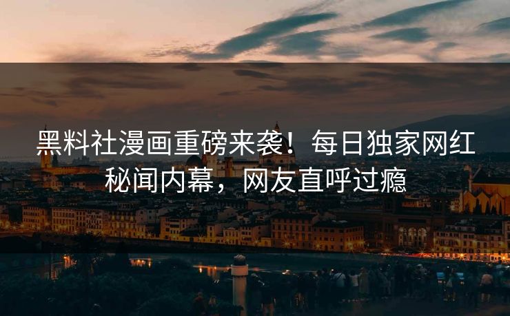 黑料社漫画重磅来袭！每日独家网红秘闻内幕，网友直呼过瘾