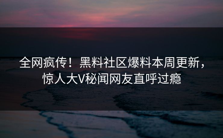 全网疯传！黑料社区爆料本周更新，惊人大V秘闻网友直呼过瘾