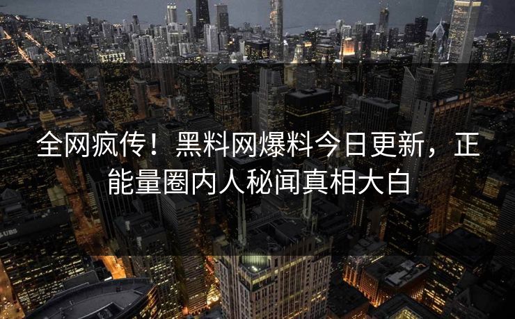 全网疯传！黑料网爆料今日更新，正能量圈内人秘闻真相大白