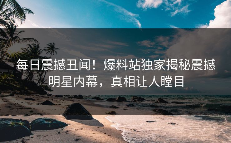 每日震撼丑闻！爆料站独家揭秘震撼明星内幕，真相让人瞠目