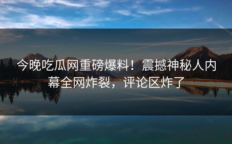 今晚吃瓜网重磅爆料！震撼神秘人内幕全网炸裂，评论区炸了