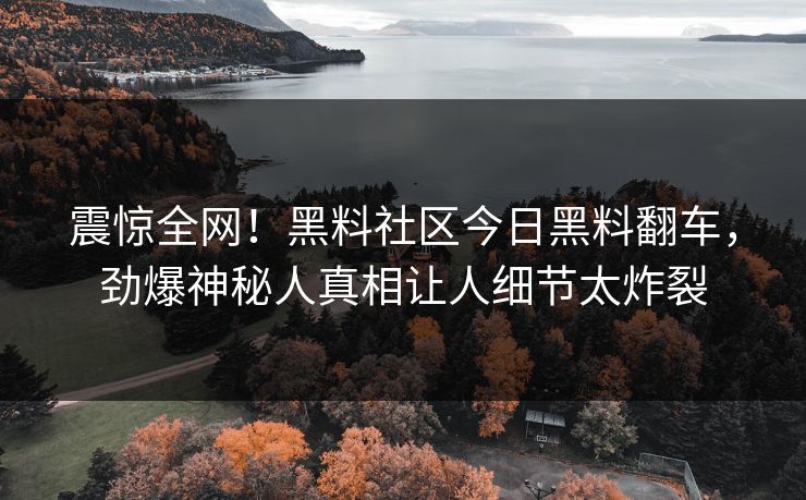 震惊全网！黑料社区今日黑料翻车，劲爆神秘人真相让人细节太炸裂