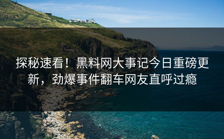 探秘速看！黑料网大事记今日重磅更新，劲爆事件翻车网友直呼过瘾