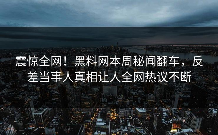震惊全网！黑料网本周秘闻翻车，反差当事人真相让人全网热议不断