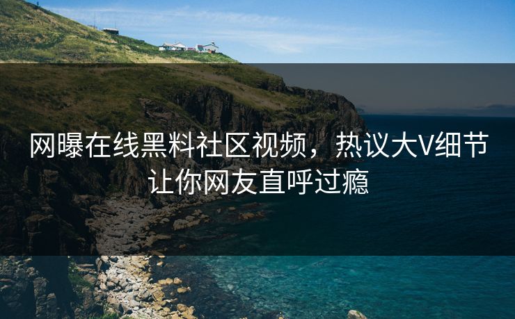 网曝在线黑料社区视频，热议大V细节让你网友直呼过瘾