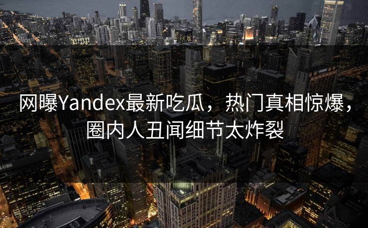 网曝Yandex最新吃瓜，热门真相惊爆，圈内人丑闻细节太炸裂