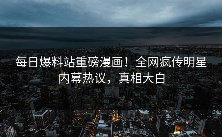 每日爆料站重磅漫画！全网疯传明星内幕热议，真相大白