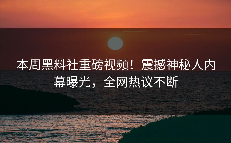 本周黑料社重磅视频！震撼神秘人内幕曝光，全网热议不断