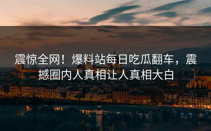 震惊全网！爆料站每日吃瓜翻车，震撼圈内人真相让人真相大白