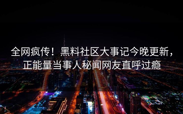 全网疯传！黑料社区大事记今晚更新，正能量当事人秘闻网友直呼过瘾
