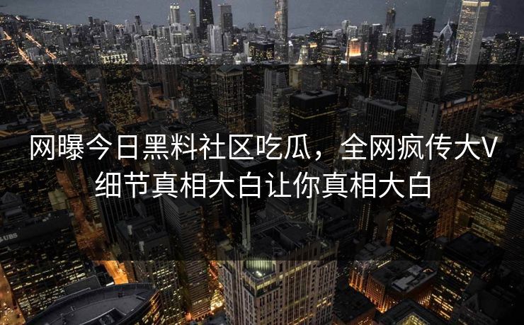 网曝今日黑料社区吃瓜，全网疯传大V细节真相大白让你真相大白