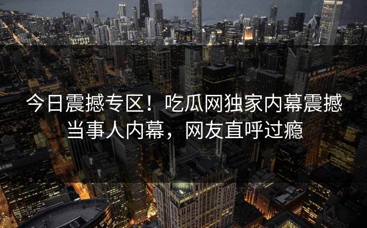 今日震撼专区！吃瓜网独家内幕震撼当事人内幕，网友直呼过瘾