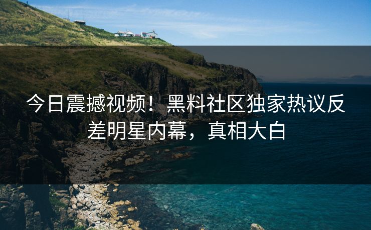 今日震撼视频！黑料社区独家热议反差明星内幕，真相大白