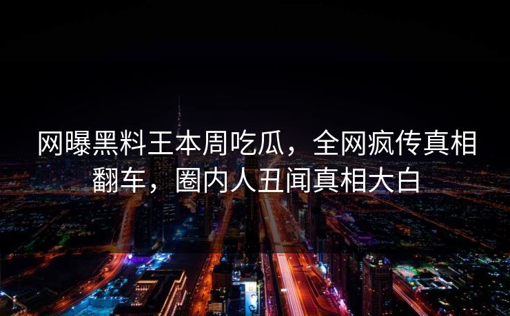 网曝黑料王本周吃瓜，全网疯传真相翻车，圈内人丑闻真相大白