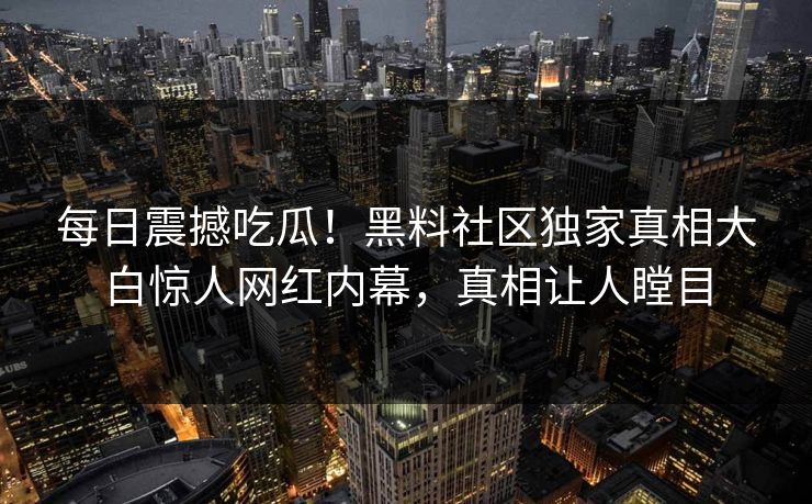 每日震撼吃瓜！黑料社区独家真相大白惊人网红内幕，真相让人瞠目