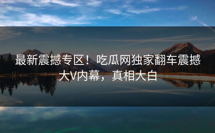 最新震撼专区！吃瓜网独家翻车震撼大V内幕，真相大白