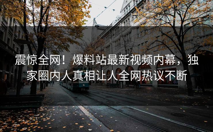 震惊全网！爆料站最新视频内幕，独家圈内人真相让人全网热议不断
