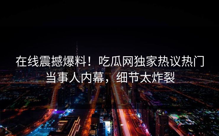 在线震撼爆料！吃瓜网独家热议热门当事人内幕，细节太炸裂