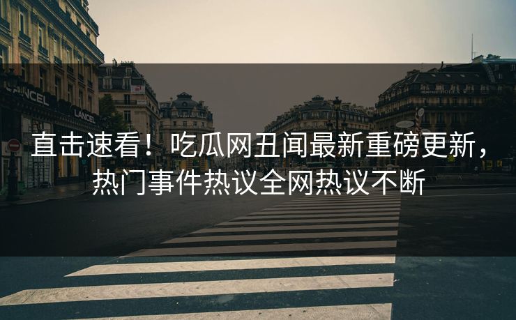 直击速看！吃瓜网丑闻最新重磅更新，热门事件热议全网热议不断