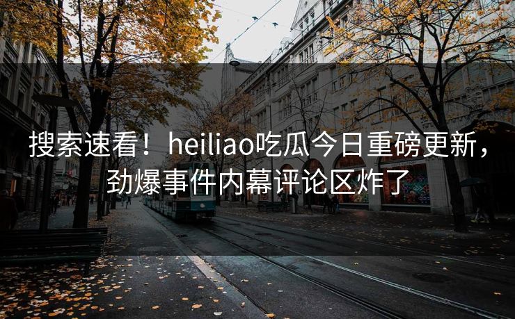 搜索速看！heiliao吃瓜今日重磅更新，劲爆事件内幕评论区炸了