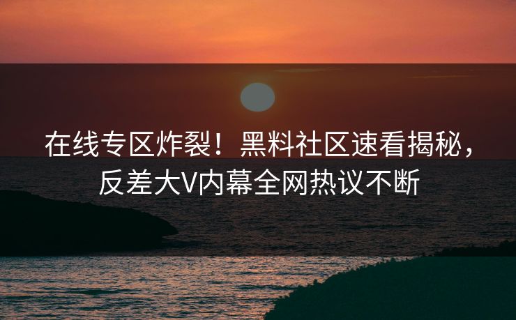 在线专区炸裂！黑料社区速看揭秘，反差大V内幕全网热议不断