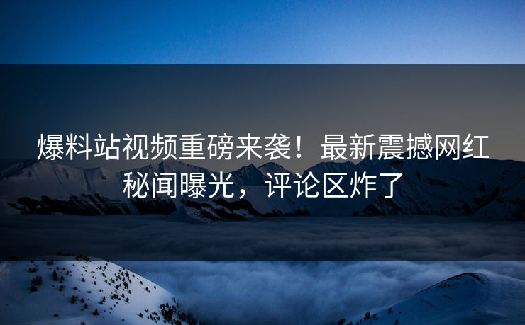 爆料站视频重磅来袭！最新震撼网红秘闻曝光，评论区炸了