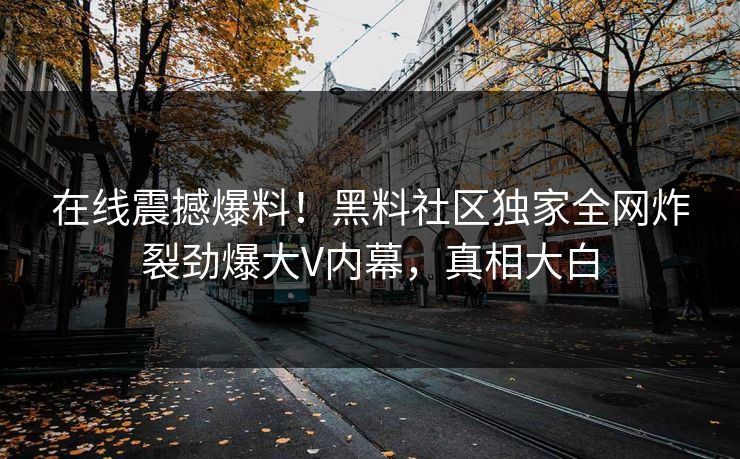 在线震撼爆料！黑料社区独家全网炸裂劲爆大V内幕，真相大白