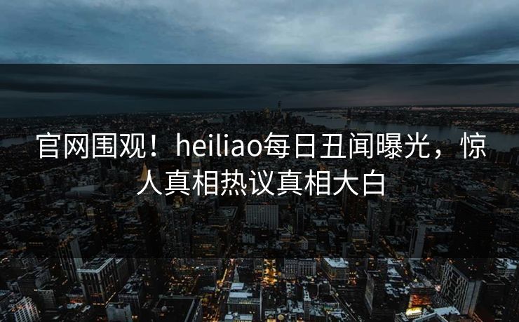 官网围观！heiliao每日丑闻曝光，惊人真相热议真相大白