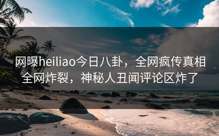 网曝heiliao今日八卦，全网疯传真相全网炸裂，神秘人丑闻评论区炸了