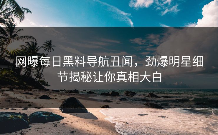 网曝每日黑料导航丑闻，劲爆明星细节揭秘让你真相大白