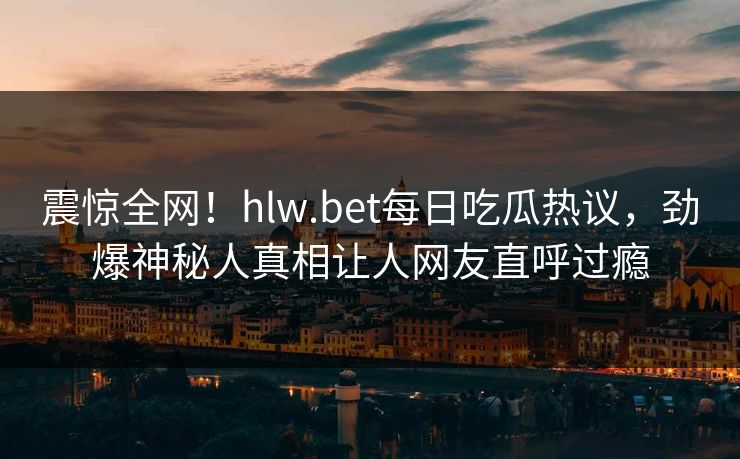 震惊全网！hlw.bet每日吃瓜热议，劲爆神秘人真相让人网友直呼过瘾
