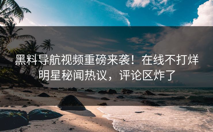 黑料导航视频重磅来袭！在线不打烊明星秘闻热议，评论区炸了