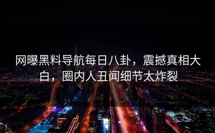 网曝黑料导航每日八卦，震撼真相大白，圈内人丑闻细节太炸裂